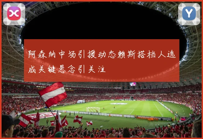 阿森纳中场引援动态赖斯搭档人选成关键悬念引关注