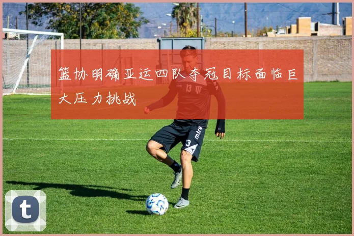 篮协明确亚运四队夺冠目标面临巨大压力挑战