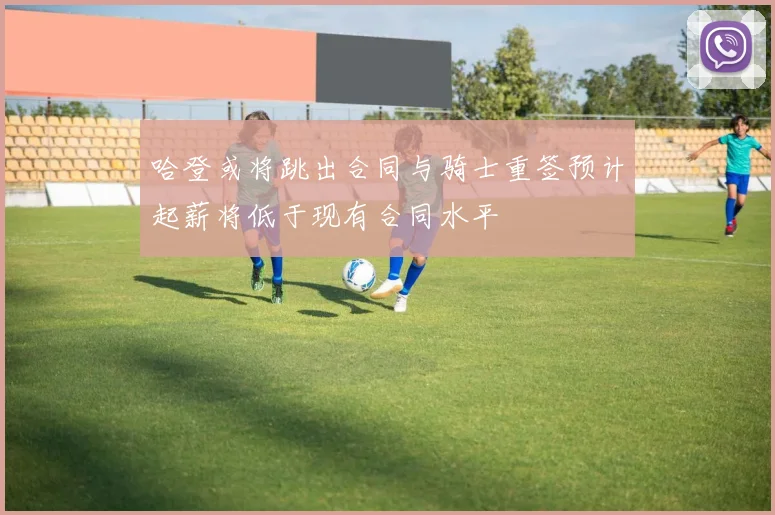 哈登或将跳出合同与骑士重签预计起薪将低于现有合同水平