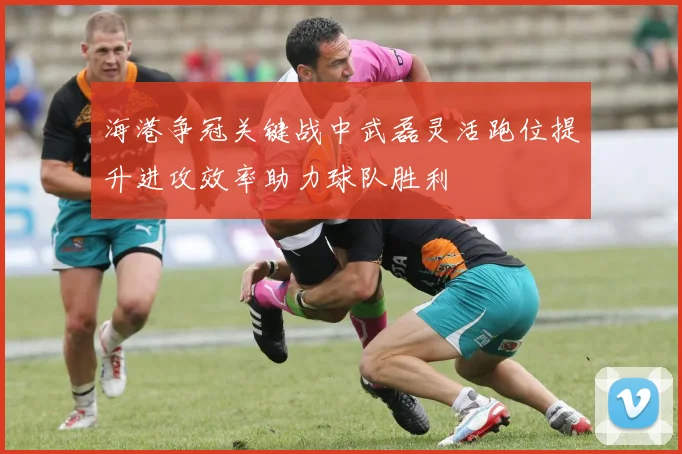海港争冠关键战中武磊灵活跑位提升进攻效率助力球队胜利