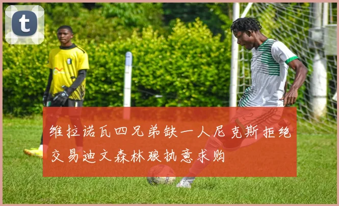 维拉诺瓦四兄弟缺一人尼克斯拒绝交易迪文森林狼执意求购
