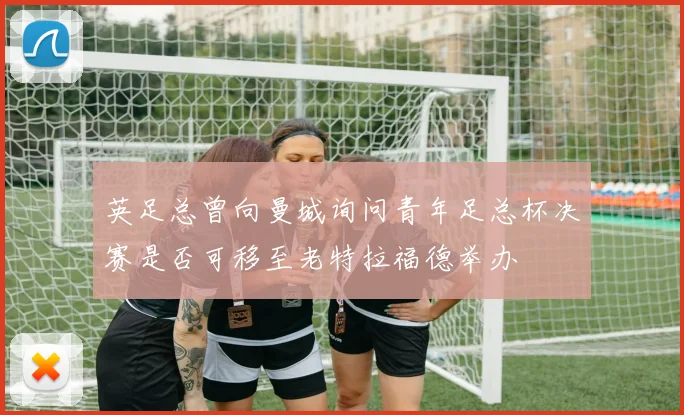 英足总曾向曼城询问青年足总杯决赛是否可移至老特拉福德举办