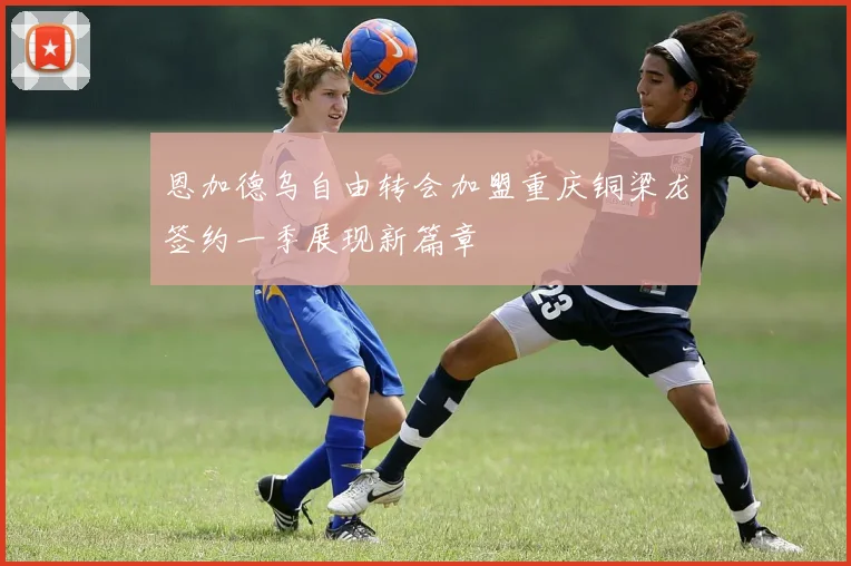 恩加德乌自由转会加盟重庆铜梁龙签约一季展现新篇章