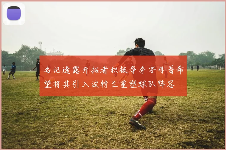 名记透露开拓者积极争夺字母哥希望将其引入波特兰重塑球队阵容