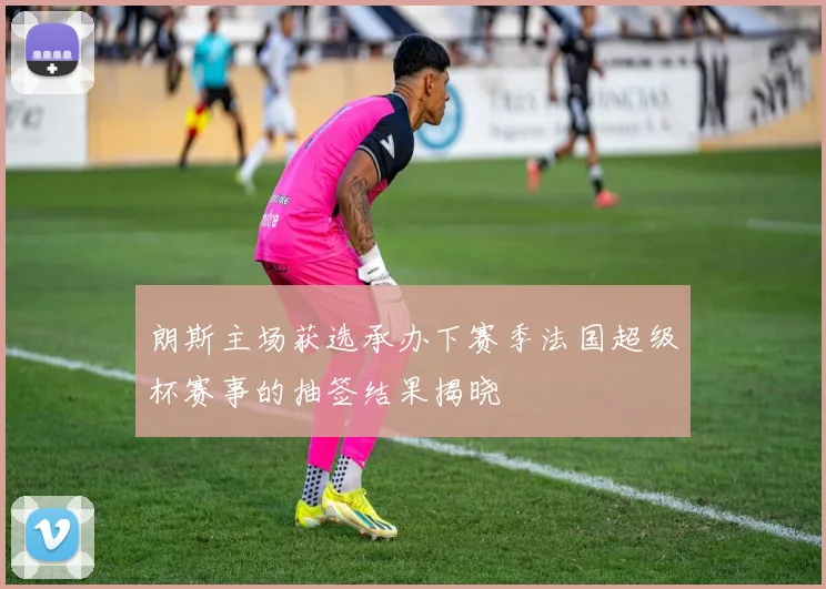 朗斯主场获选承办下赛季法国超级杯赛事的抽签结果揭晓