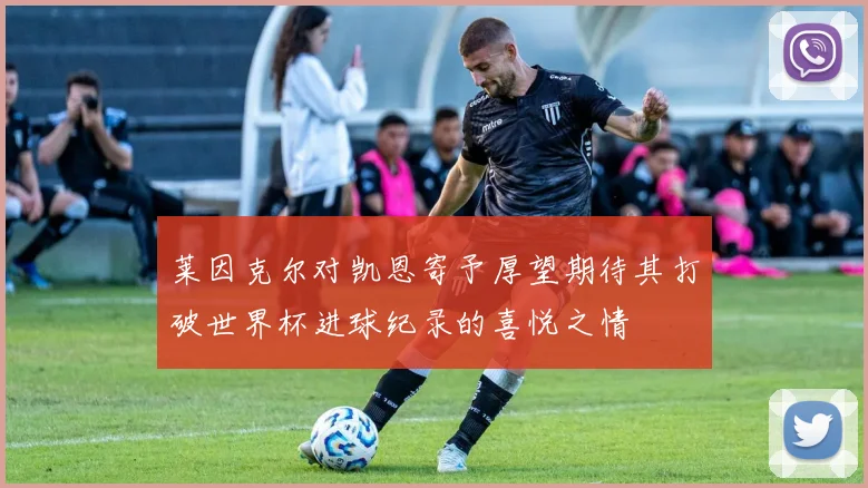 莱因克尔对凯恩寄予厚望期待其打破世界杯进球纪录的喜悦之情