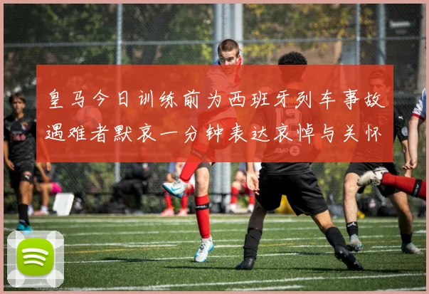 皇马今日训练前为西班牙列车事故遇难者默哀一分钟表达哀悼与关怀