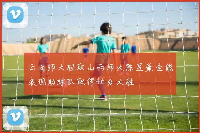 云南师大轻取山西师大陈昱豪全能表现助球队取得46分大胜