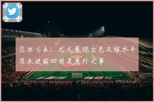 贝尔戈米：尤文展现出色足球水平若未进前四将是意外之事