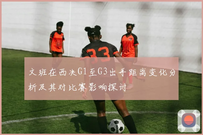 文班在西决G1至G3出手距离变化分析及其对比赛影响探讨