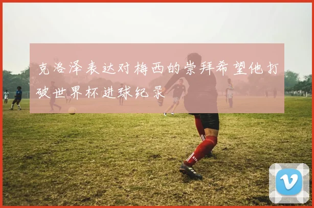 克洛泽表达对梅西的崇拜希望他打破世界杯进球纪录