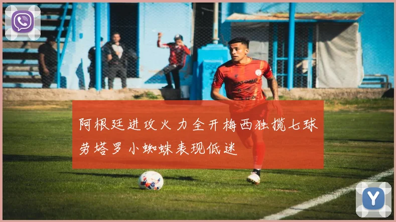 阿根廷进攻火力全开梅西独揽七球劳塔罗小蜘蛛表现低迷