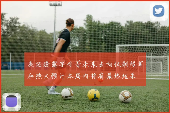 美记透露字母哥未来去向仅剩绿军和热火预计本周内将有最终结果