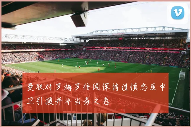 曼联对罗梅罗传闻保持谨慎态度中卫引援并非当务之急