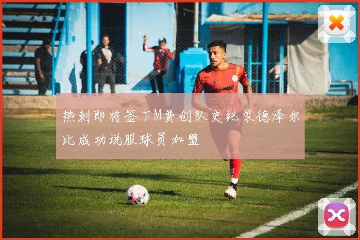 热刺即将签下M费创队史纪录德泽尔比成功说服球员加盟