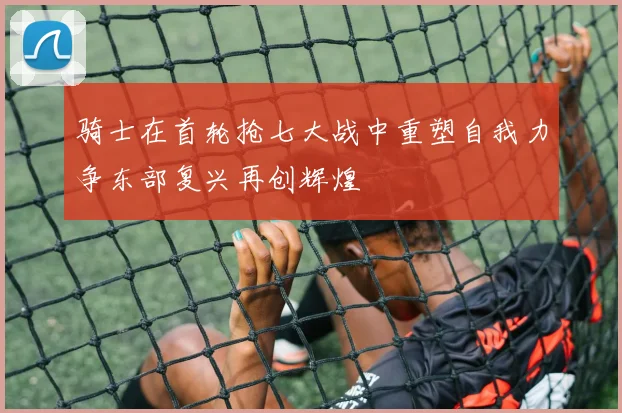 骑士在首轮抢七大战中重塑自我力争东部复兴再创辉煌