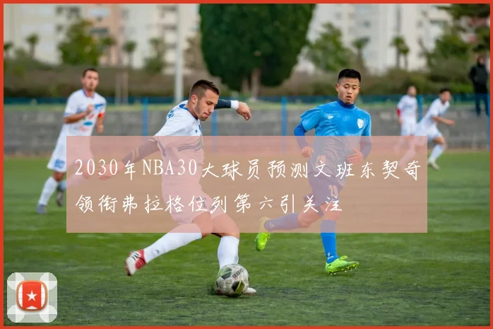 2030年NBA30大球员预测文班东契奇领衔弗拉格位列第六引关注