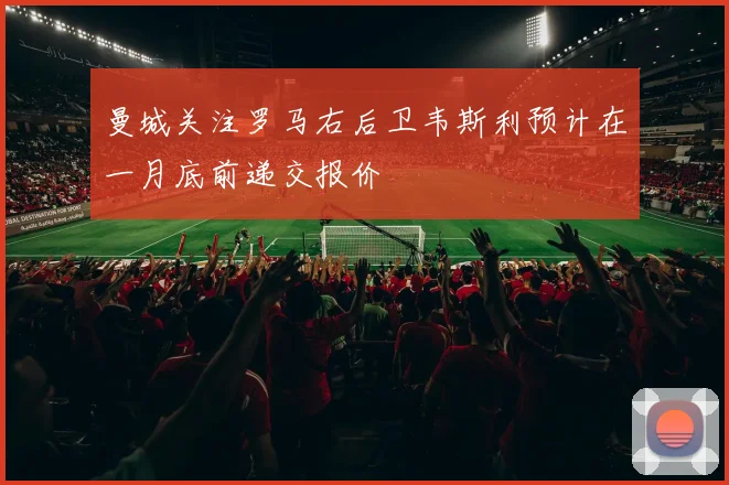 曼城关注罗马右后卫韦斯利预计在一月底前递交报价