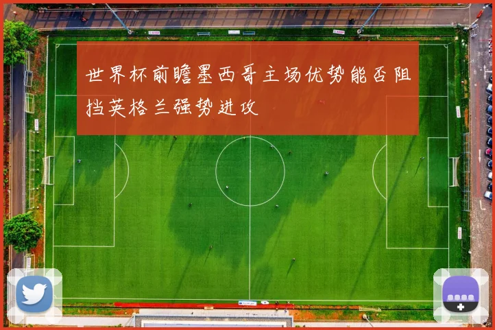 世界杯前瞻墨西哥主场优势能否阻挡英格兰强势进攻