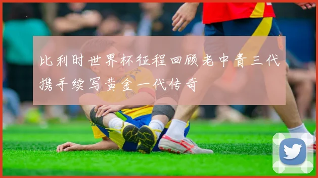 比利时世界杯征程回顾老中青三代携手续写黄金一代传奇