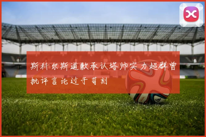 斯科尔斯道歉承认塔帅实力超群曾批评言论过于苛刻
