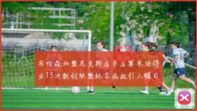布伦森加盟尼克斯后季后赛单场得分15次数创联盟纪录成就引人瞩目