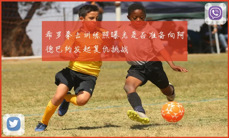 希罗拳击训练照曝光是否准备向阿德巴约发起复仇挑战