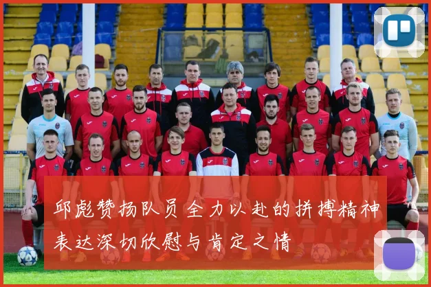 邱彪赞扬队员全力以赴的拼搏精神表达深切欣慰与肯定之情