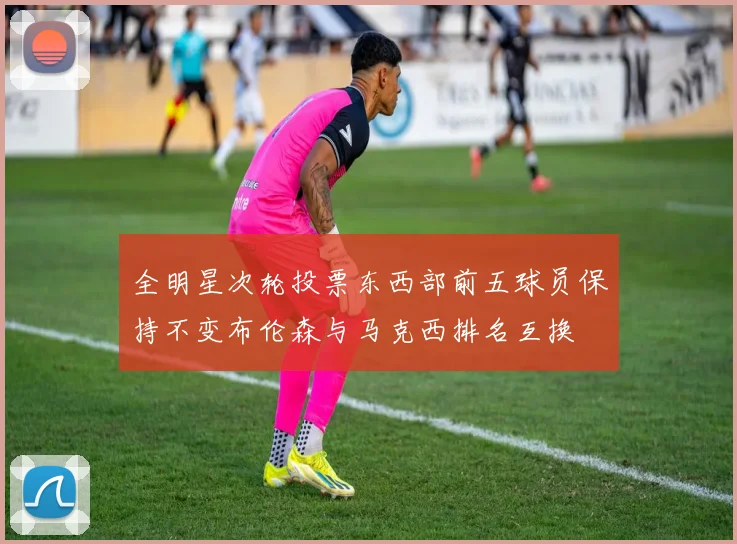 全明星次轮投票东西部前五球员保持不变布伦森与马克西排名互换