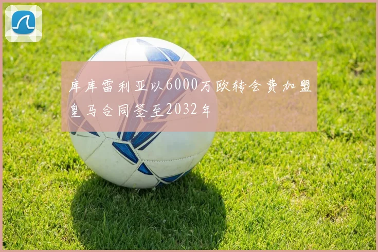 库库雷利亚以6000万欧转会费加盟皇马合同签至2032年