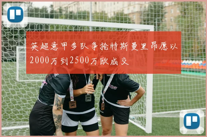 英超意甲多队争抢特斯曼里昂愿以2000万到2500万欧成交