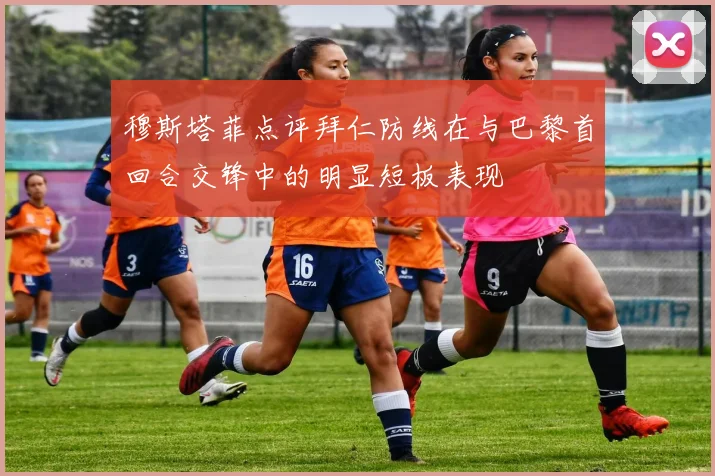 穆斯塔菲点评拜仁防线在与巴黎首回合交锋中的明显短板表现