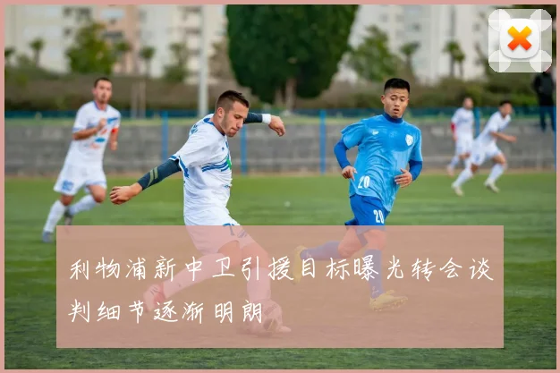 利物浦新中卫引援目标曝光转会谈判细节逐渐明朗