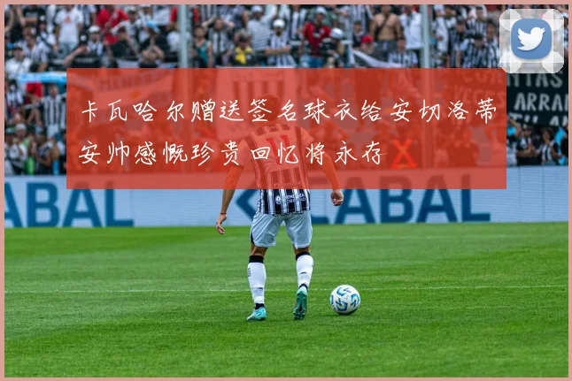 卡瓦哈尔赠送签名球衣给安切洛蒂安帅感慨珍贵回忆将永存