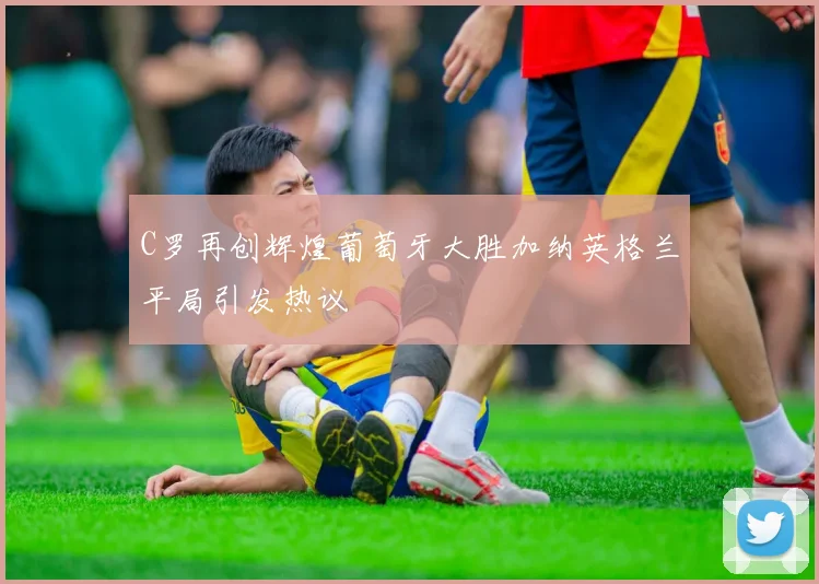 C罗再创辉煌葡萄牙大胜加纳英格兰平局引发热议