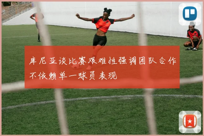 库尼亚谈比赛艰难性强调团队合作不依赖单一球员表现