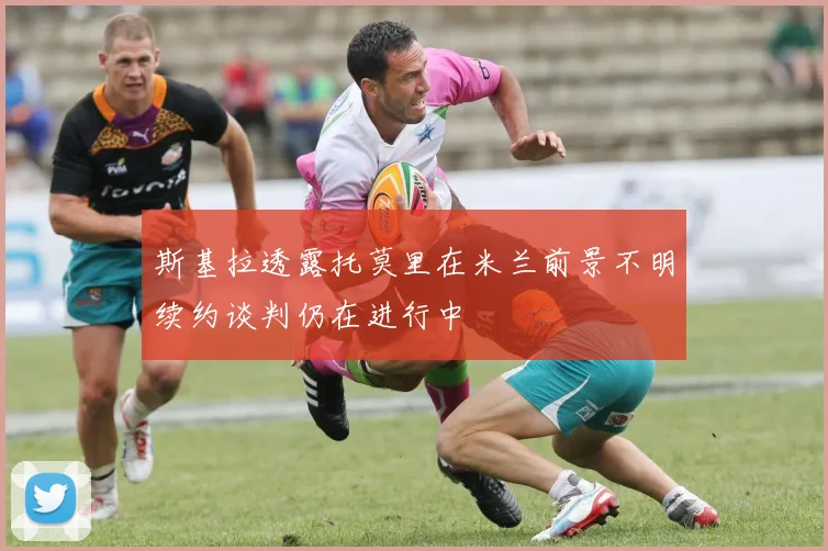 斯基拉透露托莫里在米兰前景不明续约谈判仍在进行中