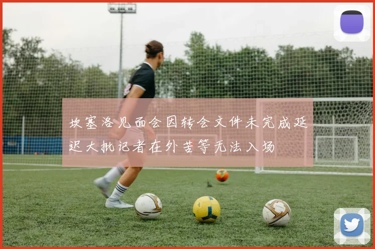 坎塞洛见面会因转会文件未完成延迟大批记者在外苦等无法入场