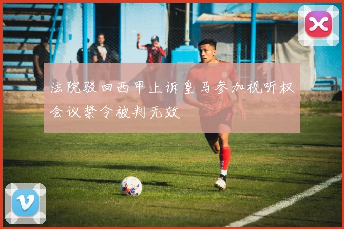 法院驳回西甲上诉皇马参加视听权会议禁令被判无效
